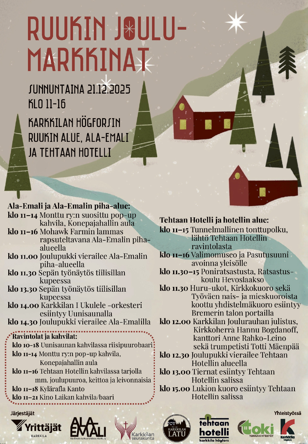 Ruukin joulumarkkinat ohjelma:
Tehtaan Hotelli ja hotellin alue:
Klo 11–15 Tunnelmallinen tonttupolku, lähtö Tehtaan Hotellin ravintolasta.
Klo 11–16 Valimomuseo ja Pasutusuuni avoinna yleisölle. Klo 11.30–15 Poniratsastusta, Ratsastuskoulu Hevoslaakso.
Klo 11.30 Huru-ukot, Kirkkokuoro sekä Työväen nais- ja mieskuoroista koottu yhdistelmäkuoro esiintyy Bremerin talon portailla. Klo 12.00 Karkkilan Joulurauhan julistus, Kirkkoherra Hannu Bogdanoff, kanttori Anne Rahko-Leino sekä trumpetisti Totti Mäenpää.
Klo 12.30 Joulupukki vierailee Tehtaan Hotellin alueella.
Klo 13.00 Tiernat esiintyy Tehtaan Hotellin salissa.
Klo 15.00 Lukion kuoro esiintyy Tehtaan Hotellin salissa.
Ala-Emali ja Ala-Emalin piha-alue:
kKo 11–14 Monttu ry:n suosittu pop-up kahvila, Konepajahallin aula.
Klo 11–16 Mohawk Farmin lammas rapsuteltavana Ala-Emalin piha-alueella.
Klo 11.00 Joulupukki vierailee Ala-Emalin piha-alueella.
Klo 11.30 Sepän työnäytös tiilisillan kupeessa.
Klo 13.30 Sepän työnäytös tiilisillan kupeessa.
Klo 14.00 Karkkilan Ensimmäinen Ukulele -orkesteri esiintyy Uunisaunalla.
Klo 14.30 Joulupukki vierailee Ala-Emalin sisällä.
Ravintolat ja kahvilat:
Klo 10-18 Uunisaunan kahvilassa riisipuurobaari.
Klo 11-14 Monttu ry:n pop-up kahvila, Konepajahallin aula.
Klo 11–16 Tehtaan Hotellin kahvilassa tarjolla mm. joulupuuroa, keittoa ja leivonnaisia.
Klo 11–18 Kylärafla Kanto
Klo 11–21 Kino Laikan kahvila/baari.